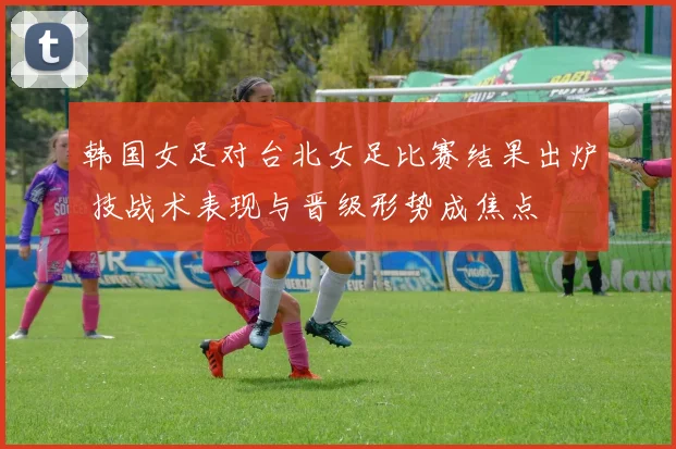 韩国女足对台北女足比赛结果出炉 技战术表现与晋级形势成焦点