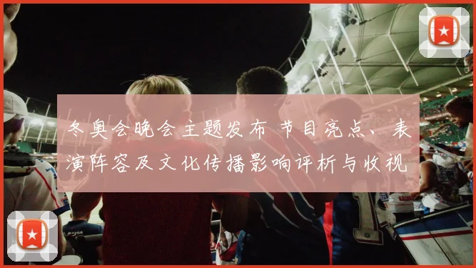 冬奥会晚会主题发布 节目亮点、表演阵容及文化传播影响评析与收视预期