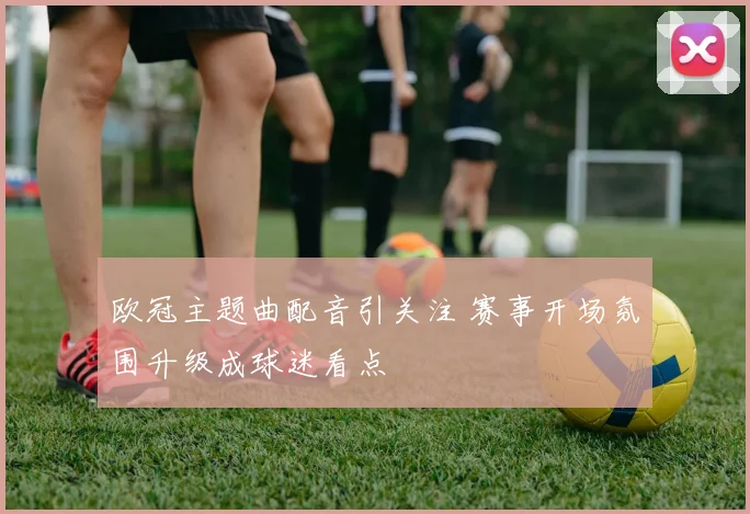 欧冠主题曲配音引关注 赛事开场氛围升级成球迷看点
